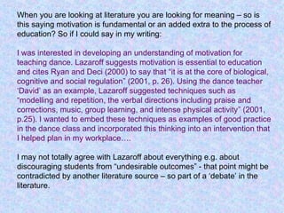 When you are looking at literature you are looking for meaning – so is
this saying motivation is fundamental or an added extra to the process of
education? So if I could say in my writing:
I was interested in developing an understanding of motivation for
teaching dance. Lazaroff suggests motivation is essential to education
and cites Ryan and Deci (2000) to say that “it is at the core of biological,
cognitive and social regulation” (2001, p. 26). Using the dance teacher
‘David’ as an example, Lazaroff suggested techniques such as
“modelling and repetition, the verbal directions including praise and
corrections, music, group learning, and intense physical activity” (2001,
p.25). I wanted to embed these techniques as examples of good practice
in the dance class and incorporated this thinking into an intervention that
I helped plan in my workplace….
I may not totally agree with Lazaroff about everything e.g. about
discouraging students from “undesirable outcomes” - that point might be
contradicted by another literature source – so part of a ‘debate’ in the
literature.
 