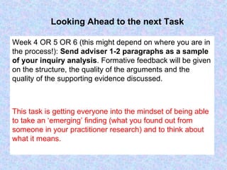 Looking Ahead to the next Task
Week 4 OR 5 OR 6 (this might depend on where you are in
the process!): Send adviser 1-2 paragraphs as a sample
of your inquiry analysis. Formative feedback will be given
on the structure, the quality of the arguments and the
quality of the supporting evidence discussed.
This task is getting everyone into the mindset of being able
to take an ‘emerging’ finding (what you found out from
someone in your practitioner research) and to think about
what it means.
 