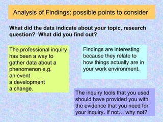 Analysis of Findings: possible points to consider
The professional inquiry
has been a way to
gather data about a
phenomenon e.g.
an event
a development
a change.
What did the data indicate about your topic, research
question? What did you find out?
The inquiry tools that you used
should have provided you with
the evidence that you need for
your inquiry. If not… why not?
Findings are interesting
because they relate to
how things actually are in
your work environment.
 