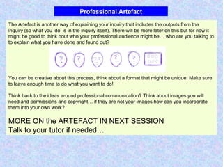 Professional Artefact
The Artefact is another way of explaining your inquiry that includes the outputs from the
inquiry (so what you ‘do’ is in the inquiry itself). There will be more later on this but for now it
might be good to think bout who your professional audience might be… who are you talking to
to explain what you have done and found out?
You can be creative about this process, think about a format that might be unique. Make sure
to leave enough time to do what you want to do!
Think back to the ideas around professional communication? Think about images you will
need and permissions and copyright… if they are not your images how can you incorporate
them into your own work?
MORE ON the ARTEFACT IN NEXT SESSION
Talk to your tutor if needed…
 