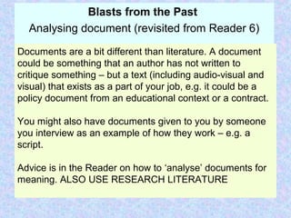 Blasts from the Past
Analysing document (revisited from Reader 6)
Documents are a bit different than literature. A document
could be something that an author has not written to
critique something – but a text (including audio-visual and
visual) that exists as a part of your job, e.g. it could be a
policy document from an educational context or a contract.
You might also have documents given to you by someone
you interview as an example of how they work – e.g. a
script.
Advice is in the Reader on how to ‘analyse’ documents for
meaning. ALSO USE RESEARCH LITERATURE
 