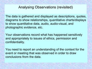 Analysing Observations (revisited)
The data is gathered and displayed as descriptions, quotes,
diagrams to show relationships, quantitative charts/displays
to show quantitative data, audio, audio-visual, and
photographic evidence, etc.
Your observations record what has happened sensitively
and appropriately to issues of ethics, permission and
confidentiality.
You need to report an understanding of the context for the
event or meeting that was observed in order to draw
conclusions from the data.
 