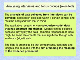 Analysing interviews and focus groups (revisited)
The analysis of data collected from interviews can be
complex. It has been collected within a certain context and
must be analysed with that in mind.
The qualitative researcher can categorise (code) data
that has emerged into themes. Quotes can be selected
because they typify the data (common responses) or there
might be some statements that are significant though only
said once (significant).
The data is organised so that comparisons, contrasts and
insights can be made with the aim of finding the meaning
of the evidence presented.
 
