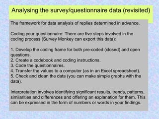 Analysing the survey/questionnaire data (revisited)
The framework for data analysis of replies determined in advance.
Coding your questionnaire: There are five steps involved in the
coding process (Survey Monkey can export this data):
1. Develop the coding frame for both pre-coded (closed) and open
questions.
2. Create a codebook and coding instructions.
3. Code the questionnaires.
4. Transfer the values to a computer (as in an Excel spreadsheet).
5. Check and clean the data (you can make simple graphs with the
data).
Interpretation involves identifying significant results, trends, patterns,
similarities and differences and offering an explanation for them. This
can be expressed in the form of numbers or words in your findings.
 