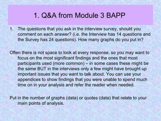 1. Q&A from Module 3 BAPP
1. The questions that you ask in the interview survey, should you
comment on each answer? (i.e. the Interview has 14 questions and
the Survey has 24 questions). How many graphs do you put in?
Often there is not space to look at every response, so you may want to
focus on the most significant findings and the ones that most
participants used (more common) – in some cases these might be
the same BUT in the interviews only a few might have brought up
important issues that you want to talk about. You can use your
appendices to show findings that you were unable to spend much
time on in your analysis and refer the reader when needed.
Put in the number of graphs (data) or quotes (data) that relate to your
main points of analysis.
 
