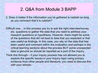 2. Q&A from Module 3 BAPP
2. Does it matter if the information you’ve gathered is rubbish as long
as you comment that it is rubbish?
Difficult one… in this process you try to ask the right interview/survey
etc. questions to gather the data that you need to address your
research questions or hypothesis. However, there might be some
of the questions that did not lead to data that you expected or that
was useful as findings. In this case, you rely on the data that has
been useful and comment within the evaluation and perhaps in the
critical learning sections about the process BUT some unexpected
data is genuine so should be reported as a part of the inquiry.
Think this through – if your inquiry process has not allowed you to
explore the specific issues in your inquiry topic using primary
evidence from other people and literature, you need to discuss this
with your adviser.
 