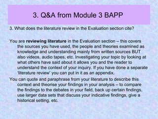 3. Q&A from Module 3 BAPP
3. What does the literature review in the Evaluation section cite?
You are reviewing literature in the Evaluation section – this covers
the sources you have used, the people and theories examined as
knowledge and understanding mainly from written sources BUT
also videos, audio tapes, etc. Investigating your topic by looking at
what others have said about it allows you and the reader to
understand the context of your inquiry. If you have done a separate
‘literature review’ you can put in it as an appendix.
You can quote and paraphrase from your literature to describe this
context and theorise your findings in your analysis – to compare
the findings to the debates in your field, back up certain findings,
use larger data sets that discuss your indicative findings, give a
historical setting, etc.
 