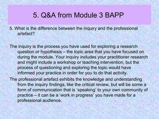 5. Q&A from Module 3 BAPP
5. What is the difference between the inquiry and the professional
artefact?
The inquiry is the process you have used for exploring a research
question or hypothesis – the topic area that you have focused on
during the module. Your inquiry includes your practitioner research
and might include a workshop or teaching intervention, but the
process of questioning and exploring the topic would have
informed your practice in order for you to do that activity.
The professional artefact exhibits the knowledge and understanding
from the inquiry findings, like the critical review, but will be some a
form of communication that is ‘speaking’ to your own community of
practice – it can be a ‘work in progress’ you have made for a
professional audience.
 