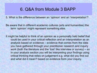 6. Q&A from Module 3 BAPP
5. What is the difference between an ‘opinion’ and an ‘interpretation’?
Be aware that in different academic cultures (arts and humanities) the
term ‘opinion’ might represent something else.
It might be helpful to think of an opinion as a personally held belief that
could be used in your critical reflection and an interpretation as an
analysis based on evidence – evidence that comes from the data
you have gathered through your practitioner research and inquiry
work (both the literature and the ‘tool’ like interview or survey) – so
in your analysis section you will be interpreting your findings using
critical thinking that relies on judgement e.g. what did you find out
and what did it mean? based on evidence form your inquiry.
 