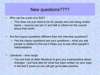 New questions????
• Who can be a part of a SIG?
– This does not just need to be for people who are doing similar
topics – anyone can join in and talk to others on the course
about their work!
• Are the inquiry questions different than the interview questions?
– Yes the inquiry questions are your questions – what you ask
people is related to this but it helps you to see other people’s
interpretations
• Literature – time range
– You can look at older literature to give you a perspective about
changes – but look also for what has been written on your topic
in the last 5 years so you will get up-to-date practice
 