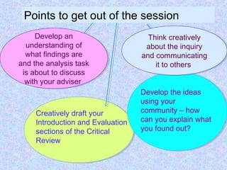 Points to get out of the session
Develop the ideas
using your
community – how
can you explain what
you found out?
Creatively draft your
Introduction and Evaluation
sections of the Critical
Review
Develop an
understanding of
what findings are
and the analysis task
is about to discuss
with your adviser
Develop an
understanding of
what findings are
and the analysis task
is about to discuss
with your adviser
Think creatively
about the inquiry
and communicating
it to others
Think creatively
about the inquiry
and communicating
it to others
 