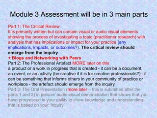 Module 3 Assessment will be in 3 main parts
Part 1: The Critical Review
It is primarily written but can contain visual or audio visual elements
showing the process of investigating a topic (practitioner research) with
analysis that has implications or impact for your practice (any
implications, impacts, or outcomes?). The critical review should
emerge from the inquiry
+ Blogs and Networking with Peers
Part 2: The Professional Artefact MORE later on this
a product or a work in progress that is created - it can be a document,
an event, or an activity (be creative if it is for creative professionals?) - it
can be something that informs others in your community of practice or
workplace - the artefact should emerge from the inquiry
Part 3: The Oral Presentation (more later – this is submitted after the
parts 1 and 2) in person/ audio-visual demonstration that shows that you
have progressed in your ability to show knowledge and understanding
that is based on your ‘inquiry’
 