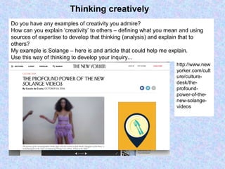 Thinking creatively
Do you have any examples of creativity you admire?
How can you explain ‘creativity’ to others – defining what you mean and using
sources of expertise to develop that thinking (analysis) and explain that to
others?
My example is Solange – here is and article that could help me explain.
Use this way of thinking to develop your inquiry...
http://www.new
yorker.com/cult
ure/culture-
desk/the-
profound-
power-of-the-
new-solange-
videos
 