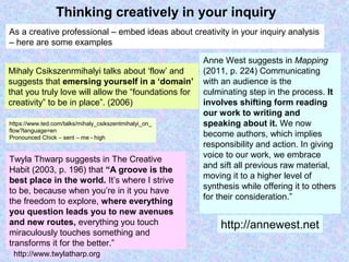 Thinking creatively in your inquiry
Twyla Thwarp suggests in The Creative
Habit (2003, p. 196) that “A groove is the
best place in the world. It’s where I strive
to be, because when you’re in it you have
the freedom to explore, where everything
you question leads you to new avenues
and new routes, everything you touch
miraculously touches something and
transforms it for the better.”
Anne West suggests in Mapping
(2011, p. 224) Communicating
with an audience is the
culminating step in the process. It
involves shifting form reading
our work to writing and
speaking about it. We now
become authors, which implies
responsibility and action. In giving
voice to our work, we embrace
and sift all previous raw material,
moving it to a higher level of
synthesis while offering it to others
for their consideration.”
Mihaly Csikszenrmihalyi talks about ‘flow’ and
suggests that emersing yourself in a ‘domain’
that you truly love will allow the “foundations for
creativity” to be in place”. (2006)
https://www.ted.com/talks/mihaly_csikszentmihalyi_on_
flow?language=en
Pronounced Chick – sent – me - high
http://annewest.net
http://www.twylatharp.org
As a creative professional – embed ideas about creativity in your inquiry analysis
– here are some examples
 
