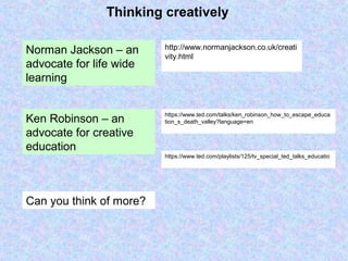 Thinking creatively
http://www.normanjackson.co.uk/creati
vity.html
Norman Jackson – an
advocate for life wide
learning
https://www.ted.com/talks/ken_robinson_how_to_escape_educa
tion_s_death_valley?language=enKen Robinson – an
advocate for creative
education
https://www.ted.com/playlists/125/tv_special_ted_talks_educatio
Can you think of more?
 