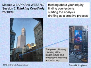 Paula Nottingham
thinking about your inquiry
finding connections
starting the analysis
drafting as a creative process
Module 3 BAPP Arts WBS3760
Session 2 Thinking Creatively
25/10/16
The power of inquiry
- looking at the
bigger picture and
bringing out meaning
and advocacy.
NYC skyline with freedom tower
 