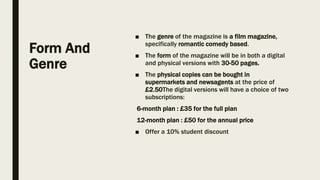 Form And
Genre
■ The genre of the magazine is a film magazine,
specifically romantic comedy based.
■ The form of the magazine will be in both a digital
and physical versions with 30-50 pages.
■ The physical copies can be bought in
supermarkets and newsagents at the price of
£2.50The digital versions will have a choice of two
subscriptions:
6-month plan : £35 for the full plan
12-month plan : £50 for the annual price
■ Offer a 10% student discount
 
