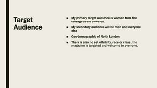 Target
Audience
■ My primary target audience is women from the
teenage years onwards.
■ My secondary audience will be men and everyone
else
■ Geo-demographic of North London
■ There is also no set ethnicity, race or class , the
magazine is targeted and welcome to everyone.
 
