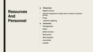 Resources
And
Personnel
■ Resources:
- Digital camera
- camera equipment: tripod and a variety of camera
lenses
- Props
- sufficient lighting.
■ Personnel:
- Photographer
- Editor
- Adobe license
- Researcher
- Web designer
- Journalists
- models
 
