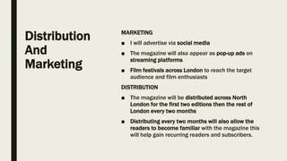 Distribution
And
Marketing
MARKETING
■ I will advertise via social media
■ The magazine will also appear as pop-up ads on
streaming platforms
■ Film festivals across London to reach the target
audience and film enthusiasts
DISTRIBUTION
■ The magazine will be distributed across North
London for the first two editions then the rest of
London every two months
■ Distributing every two months will also allow the
readers to become familiar with the magazine this
will help gain recurring readers and subscribers.
 