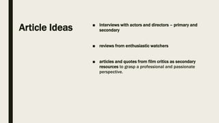 Article Ideas ■ Interviews with actors and directors – primary and
secondary
■ reviews from enthusiastic watchers
■ articles and quotes from film critics as secondary
resources to grasp a professional and passionate
perspective.
 