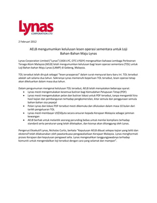 2 Februari 2012

         AELB mengumumkan kelulusan lesen operasi sementara untuk Loji
                         Bahan-Bahan Maju Lynas
Lynas Corporation Limited (“Lynas”) (ASX:LYC, OTC:LYSDY) mengesahkan bahawa Lembaga Perlesenan
Tenaga Atom Malaysia (AELB) telah mengumumkan kelulusan bagi lesen operasi sementara (TOL) untuk
Loji Bahan-bahan Maju Lynas (LAMP) di Gebeng, Malaysia.

TOL tersebut telah dirujuk sebagai “lesen praoperasi” dalam surat-menyurat baru-baru ini. TOL tersebut
adalah sah selama dua tahun. Sekiranya Lynas memenuhi keperluan TOL tersebut, lesen operasi tetap
akan dikeluarkan dalam masa dua tahun.

Dalam pengumuman mengenai kelulusan TOL tersebut, AELB telah menyatakan beberapa syarat:
     Lynas mesti mengemukakan kesemua butiran bagi Kemudahan Pelupusan Tetap (PDF)
     Lynas mesti mengemukakan pelan dan butiran lokasi untuk PDF tersebut, tanpa mengambil kira
       hasil kajian dan pembangunan terhadap pengkomersilan, kitar semula dan penggunaan semula
       bahan-bahan sisa pepejal
     Pelan Lynas dan lokasi PDF tersebut mesti dikemuka dan diluluskan dalam masa 10 bulan dari
       tarikh pengeluaran TOL
     Lynas mesti membayar US$50juta secara ansuran kepada Kerajaan Malaysia sebagai jaminan
       kewangan
     AELB berhak untuk melantik seorang perunding bebas untuk menilai komplians terhadap
       standard serta peraturan yang telah ditetapkan, dan kosnya akan ditanggung oleh Lynas.

Pengerusi Eksekutif Lynas, Nicholas Curtis, berkata “Keputusan AELB dibuat selepas kajian yang teliti dan
ekstensif telah dilaksanakan oleh jawatankuasa pengawalseliaan Kerajaan Malaysia. Lynas menghormati
proses Kerajaan dan keputusan pengawal selia. Lynas mengesahkan tanggungjawabnya terhadap
komuniti untuk mengendalikan loji tersebut dengan cara yang selamat dan mampan”.
 