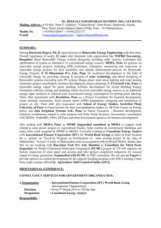 Dr. DEEPALI SAHADEORAO MANDWE (Mrs. GULHANE)
Mailing Address : C/O Shri. Nitin V. Gulhane, “Vishweshwar” Amit Niwas, Dattawadi, Akurdi,
Near Thane Janata Sahakari Bank (TJSB), Pune - 35 (Maharashtra).
Mobile No : +919545520887 / +919922323177
E-mail : honestdipali@gmail.com / dipali134@rediffmail.com
SUMMARY:
Having Doctorate Degree, Ph. D. Specialization in Renewable Energy Engineering with first class.
Overall experience of nearly 12 years after doctorate with organization like WIPRO Eco-energy,
Bangalore about Renewable Energy systems designing including solar systems, evaluation and
optimization of system as alternative to conventional energy sources; MEDA, Pune for policies on
renewable energy projects including DPR evaluation, estimation, monitoring and inspection of
renewable energy projects for their feasibility and subsidy disbursement process for Renewable
Energy Projects, P M Dimensions Pvt. Ltd., Pune for workforce development in the field of
renewable energy by providing training & projects of solar technology and detail designing of
Renewable systems (including solar PV system, Biogas plant, solar street lighting and water heating
solutions), project coordination, business development, project planning; V J Coresoft Ltd., Pune as
renewable energy expert for green building software development for Green Building Energy
Simulation software testing and modeling which involved renewable energy sources as an additional
energy input resources to reduced total conventional energy consumption for getting green labeling.
There after operational with Resolution, Pune as a Project Consultant for business development,
client meeting, assessment, detail project report (DPR) preparation, designing and installation of
project on site. Their after also associated with School of Energy Studies, Savitribai Phule
University of Pune as Guest lecturer for their post-graduation studies i.e. M-Tech Course on Energy
policy and Jain Irrigation Systems Ltd., Pune as Senior Executive - Business development,
technical coordination related to solar projects and Solar Pump business, Government consultation
with MEDA, NABARD, SWO, ZP Pune and other Government agencies for business development.
Also worked with MEDA, Pune, as MNRE empanelled consultant at MEDA to support work
related to solar power project on Agricultural Feeder, Solar rooftop on Government Buildings and
many other work assigned by MNRE to MEDA. Currently working as Consultant Energy Analyst
with International Finance Corporation (IFC) for World Bank Group in India at Pune location
for a project on "Eco-City Program on Proliferation of solar rooftop project in the state of
Maharashtra " in total 13 cities of Maharashtra state in association with GoM and MEDA. Rather than
this we are working with Rayvision Tech Pvt. Ltd, Mumbai as Consultant for Third Party
Inspection for Pimpri Chinchwad Municipal Corporation (PCMC) project of 274 kW capacity for
factory inspection of solar panel and inverter and after project completion inspection for assured
output of energy generation. Empanelled with PCMC as PMC consultant. We are also as Expert to
provide opinion on content development for the capacity building program with APG Learning Center
Pune under courses offered by Agriculture Skill Council of India (ASCI).
PROFESSIONAL EXPERIENCE:
CONSULTANCY SERVICES FOR GOVERNMENT ORGANIZATION:
1.Organization : International Finance Corporation (IFC) World Bank Group
(International Organization)
Duration : From 5th
March 2018 to Till the date
Designation : Consultant Energy Analyst
Responsibility :
 