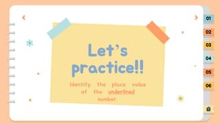 Let’s
practice!!
01
02
03
04
05
06
Identify the place value
of the underlined
number.
 