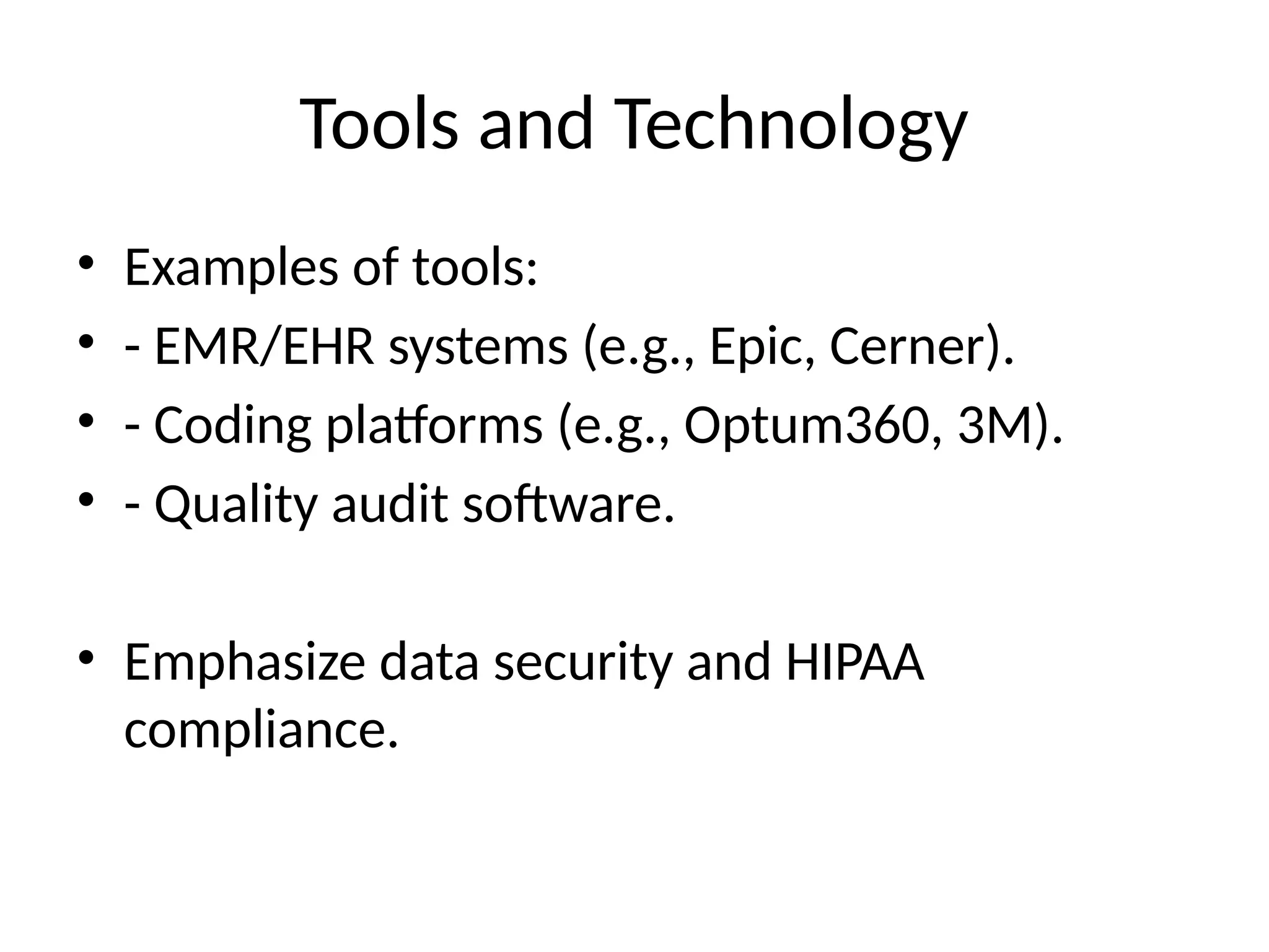 Tools and Technology
• Examples of tools:
• - EMR/EHR systems (e.g., Epic, Cerner).
• - Coding platforms (e.g., Optum360, 3M).
• - Quality audit software.
• Emphasize data security and HIPAA
compliance.
 