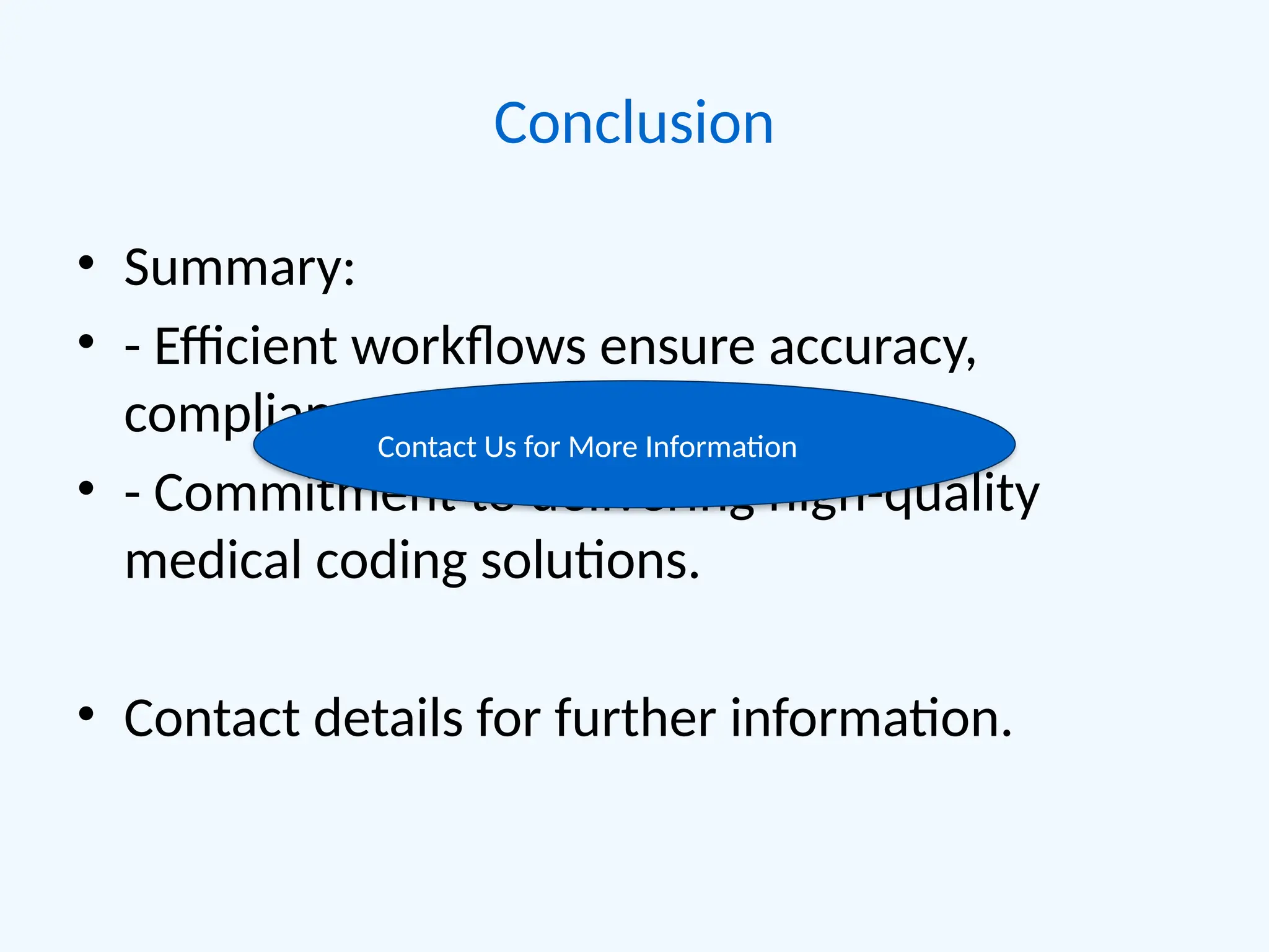Conclusion
• Summary:
• - Efficient workflows ensure accuracy,
compliance, and client satisfaction.
• - Commitment to delivering high-quality
medical coding solutions.
• Contact details for further information.
Contact Us for More Information
 