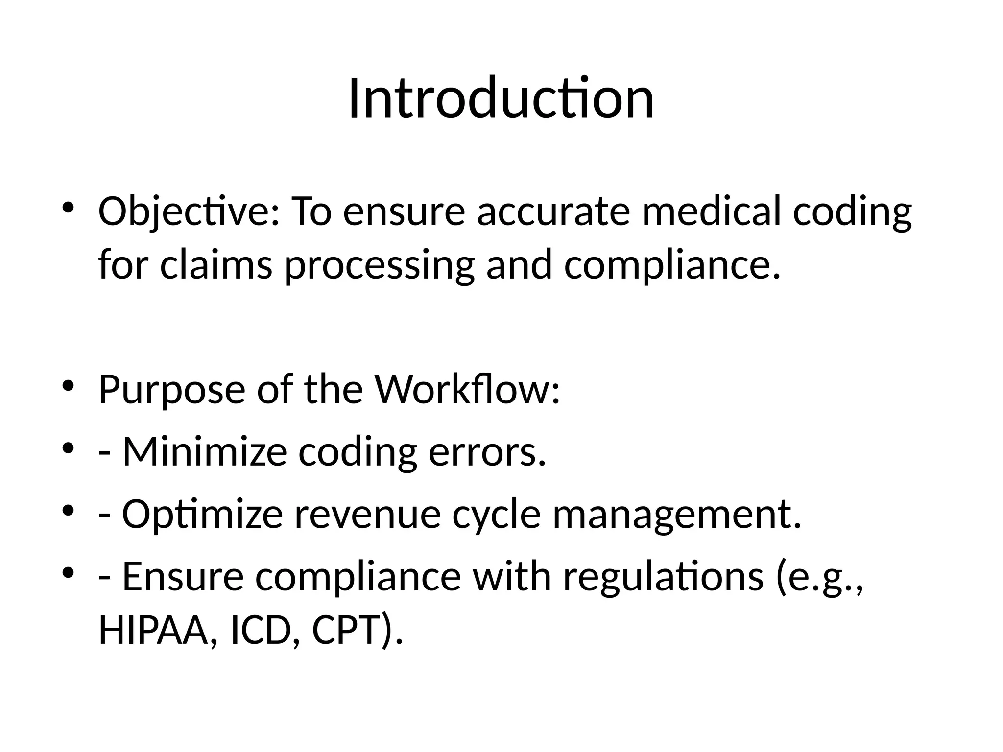 Introduction
• Objective: To ensure accurate medical coding
for claims processing and compliance.
• Purpose of the Workflow:
• - Minimize coding errors.
• - Optimize revenue cycle management.
• - Ensure compliance with regulations (e.g.,
HIPAA, ICD, CPT).
 