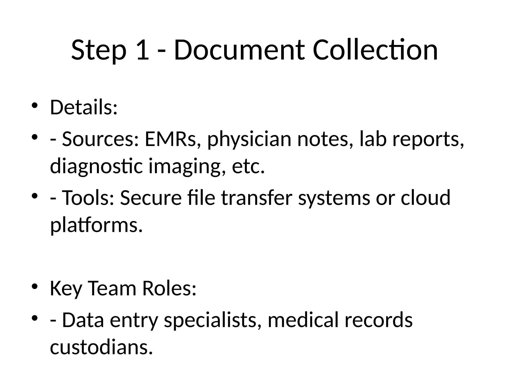 Step 1 - Document Collection
• Details:
• - Sources: EMRs, physician notes, lab reports,
diagnostic imaging, etc.
• - Tools: Secure file transfer systems or cloud
platforms.
• Key Team Roles:
• - Data entry specialists, medical records
custodians.
 
