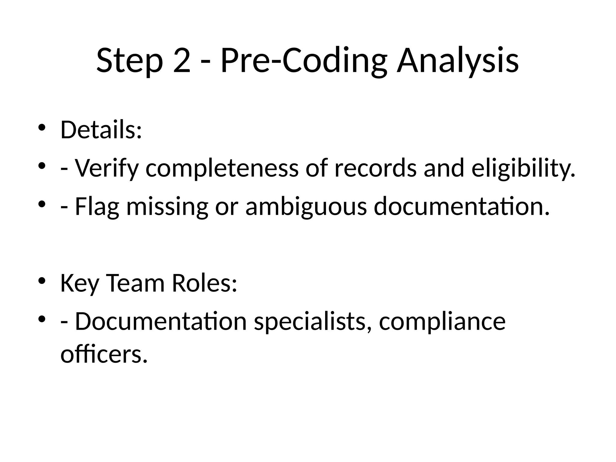 Step 2 - Pre-Coding Analysis
• Details:
• - Verify completeness of records and eligibility.
• - Flag missing or ambiguous documentation.
• Key Team Roles:
• - Documentation specialists, compliance
officers.
 