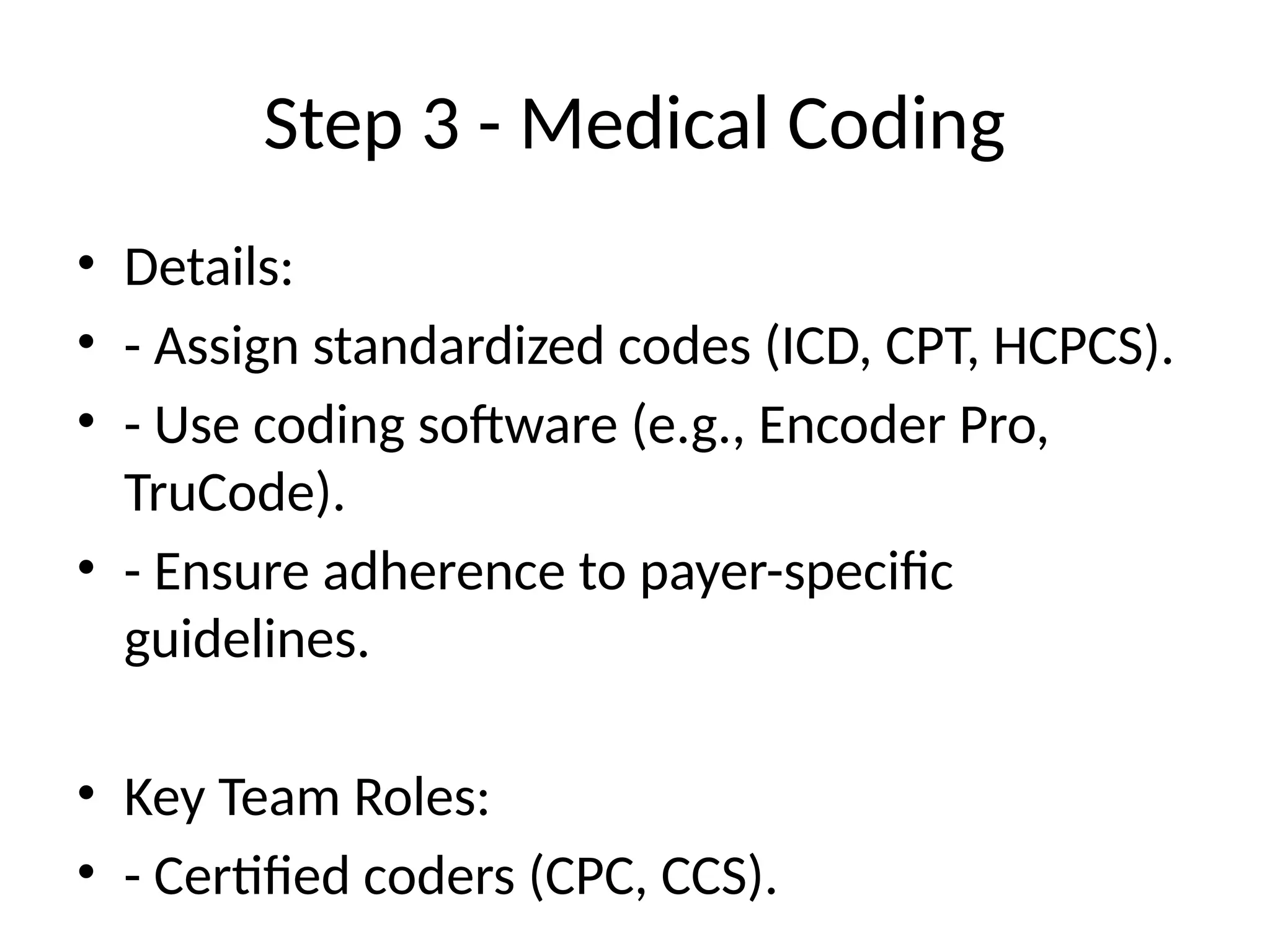 Step 3 - Medical Coding
• Details:
• - Assign standardized codes (ICD, CPT, HCPCS).
• - Use coding software (e.g., Encoder Pro,
TruCode).
• - Ensure adherence to payer-specific
guidelines.
• Key Team Roles:
• - Certified coders (CPC, CCS).
 