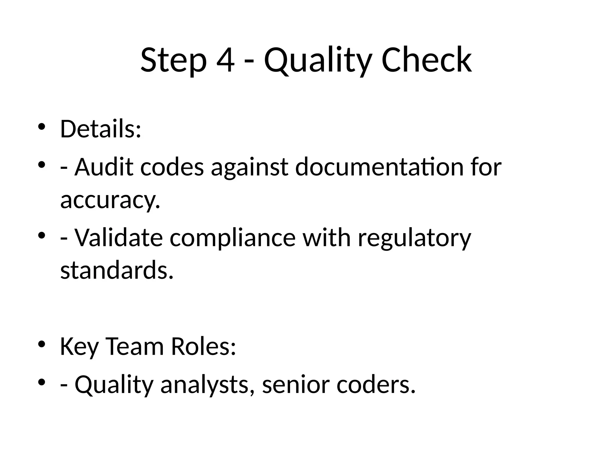 Step 4 - Quality Check
• Details:
• - Audit codes against documentation for
accuracy.
• - Validate compliance with regulatory
standards.
• Key Team Roles:
• - Quality analysts, senior coders.
 