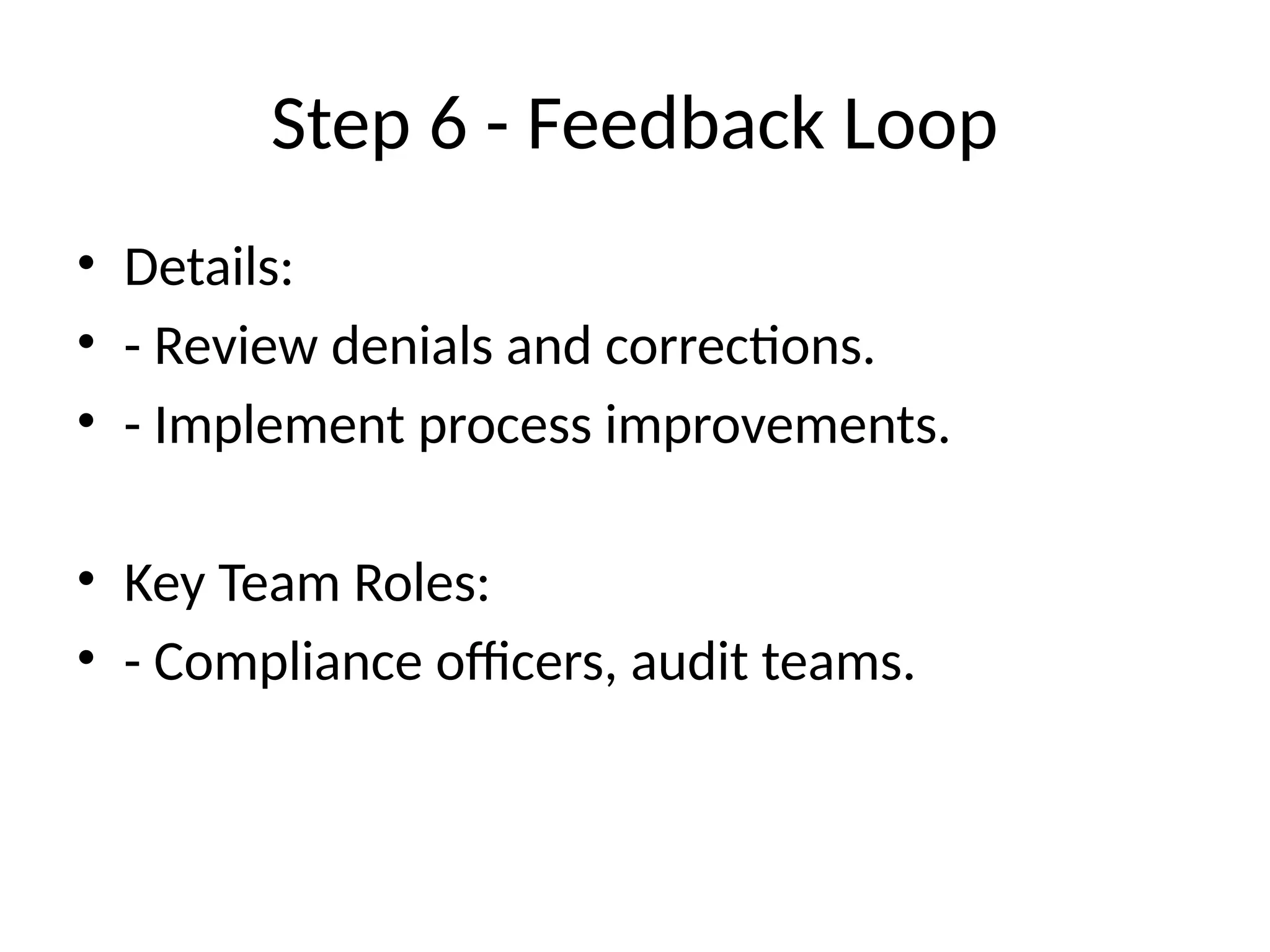 Step 6 - Feedback Loop
• Details:
• - Review denials and corrections.
• - Implement process improvements.
• Key Team Roles:
• - Compliance officers, audit teams.
 