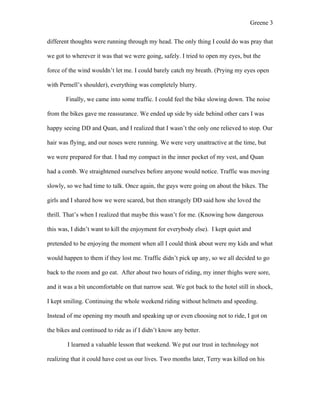 Greene 3

different thoughts were running through my head. The only thing I could do was pray that

we got to wherever it was that we were going, safely. I tried to open my eyes, but the

force of the wind wouldn’t let me. I could barely catch my breath. (Prying my eyes open

with Pernell’s shoulder), everything was completely blurry.

       Finally, we came into some traffic. I could feel the bike slowing down. The noise

from the bikes gave me reassurance. We ended up side by side behind other cars I was

happy seeing DD and Quan, and I realized that I wasn’t the only one relieved to stop. Our

hair was flying, and our noses were running. We were very unattractive at the time, but

we were prepared for that. I had my compact in the inner pocket of my vest, and Quan

had a comb. We straightened ourselves before anyone would notice. Traffic was moving

slowly, so we had time to talk. Once again, the guys were going on about the bikes. The

girls and I shared how we were scared, but then strangely DD said how she loved the

thrill. That’s when I realized that maybe this wasn’t for me. (Knowing how dangerous

this was, I didn’t want to kill the enjoyment for everybody else). I kept quiet and

pretended to be enjoying the moment when all I could think about were my kids and what

would happen to them if they lost me. Traffic didn’t pick up any, so we all decided to go

back to the room and go eat. After about two hours of riding, my inner thighs were sore,

and it was a bit uncomfortable on that narrow seat. We got back to the hotel still in shock,

I kept smiling. Continuing the whole weekend riding without helmets and speeding.

Instead of me opening my mouth and speaking up or even choosing not to ride, I got on

the bikes and continued to ride as if I didn’t know any better.

        I learned a valuable lesson that weekend. We put our trust in technology not

realizing that it could have cost us our lives. Two months later, Terry was killed on his
 