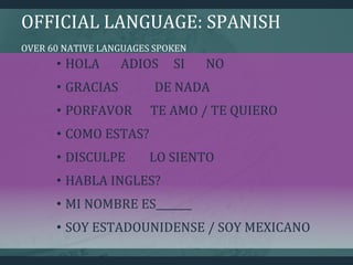 OFFICIAL LANGUAGE: SPANISH
OVER 60 NATIVE LANGUAGES SPOKEN
• HOLA ADIOS SI NO
• GRACIAS DE NADA
• PORFAVOR TE AMO / TE QUIERO
• COMO ESTAS?
• DISCULPE LO SIENTO
• HABLA INGLES?
• MI NOMBRE ES_______
• SOY ESTADOUNIDENSE / SOY MEXICANO
 