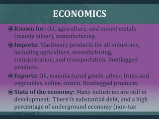 ECONOMICS
⦿Known for: Oil, agriculture, and mined metals
(mainly silver), manufacturing.
⦿Imports: Machinery products for all industries,
including agriculture, manufacturing,
transportation, and transportation. Bootlegged
products.
⦿Exports: Oil, manufactured goods, silver, fruits and
vegetables, coffee, cotton. Bootlegged products.
⦿State of the economy: Many industries are still in
development. There is substantial debt, and a high
percentage of underground economy (non-tax
payers).
 