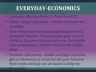 EVERYDAY-ECONOMICS
• Currency: Mexican Pesos (1 Peso =$ 0.052)
• Public and private banks. Credits and loans are
available.
• Jobs: People start working depending on their
economic bracket. The extremely poor start as
children, the poor start as pre-teens, the middle
class as teenagers, and the rich start in college
years.
• Students and money: middle and high class kids
get an allowance; it varies for the poor because
their work earnings are all meant to help the
household.
 