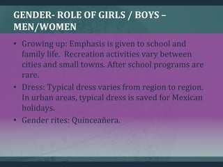 GENDER- ROLE OF GIRLS / BOYS –
MEN/WOMEN
• Growing up: Emphasis is given to school and
family life. Recreation activities vary between
cities and small towns. After school programs are
rare.
• Dress: Typical dress varies from region to region.
In urban areas, typical dress is saved for Mexican
holidays.
• Gender rites: Quinceañera.
 