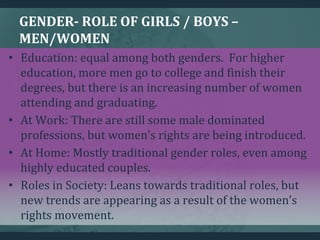GENDER- ROLE OF GIRLS / BOYS –
MEN/WOMEN
• Education: equal among both genders. For higher
education, more men go to college and finish their
degrees, but there is an increasing number of women
attending and graduating.
• At Work: There are still some male dominated
professions, but women’s rights are being introduced.
• At Home: Mostly traditional gender roles, even among
highly educated couples.
• Roles in Society: Leans towards traditional roles, but
new trends are appearing as a result of the women’s
rights movement.
 