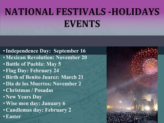 NATIONAL FESTIVALS -HOLIDAYS
EVENTS
▪Independence Day: September 16
▪Mexican Revolution: November 20
▪Battle of Puebla: May 5
▪Flag Day: February 24
▪Birth of Benito Juarez: March 21
▪Dia de los Muertos: November 2
▪Christmas / Posadas
▪New Years Day
▪Wise men day: January 6
▪Candlemas day: February 2
▪Easter
 