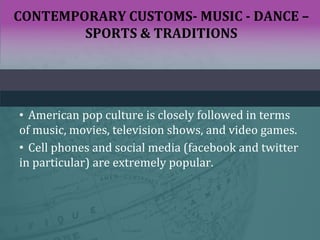 CONTEMPORARY CUSTOMS- MUSIC - DANCE –
SPORTS & TRADITIONS
• American pop culture is closely followed in terms
of music, movies, television shows, and video games.
• Cell phones and social media (facebook and twitter
in particular) are extremely popular.
 