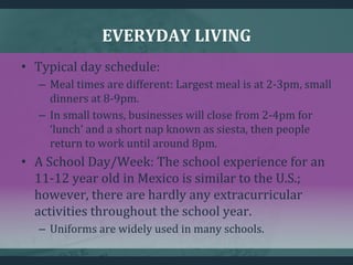 EVERYDAY LIVING
• Typical day schedule:
– Meal times are different: Largest meal is at 2-3pm, small
dinners at 8-9pm.
– In small towns, businesses will close from 2-4pm for
‘lunch’ and a short nap known as siesta, then people
return to work until around 8pm.
• A School Day/Week: The school experience for an
11-12 year old in Mexico is similar to the U.S.;
however, there are hardly any extracurricular
activities throughout the school year.
– Uniforms are widely used in many schools.
 