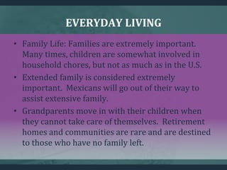 EVERYDAY LIVING
• Family Life: Families are extremely important.
Many times, children are somewhat involved in
household chores, but not as much as in the U.S.
• Extended family is considered extremely
important. Mexicans will go out of their way to
assist extensive family.
• Grandparents move in with their children when
they cannot take care of themselves. Retirement
homes and communities are rare and are destined
to those who have no family left.
 
