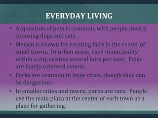 EVERYDAY LIVING
• Acquisition of pets is common, with people mostly
choosing dogs and cats.
• Mexico is known for creating fairs in the center of
small towns. In urban areas, each municipality
within a city creates several fairs per year. Fairs
are family oriented events.
• Parks are common in large cities, though they can
be dangerous.
• In smaller cities and towns, parks are rare. People
use the main plaza at the center of each town as a
place for gathering.
 