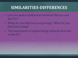 SIMILARITIES-DIFFERENCES
• Can you notice similarities between Mexico and
the U.S.?
• What do you find most surprising? What do you
find interesting?
• The importance of appreciating cultural diversity
in the U.S.
 