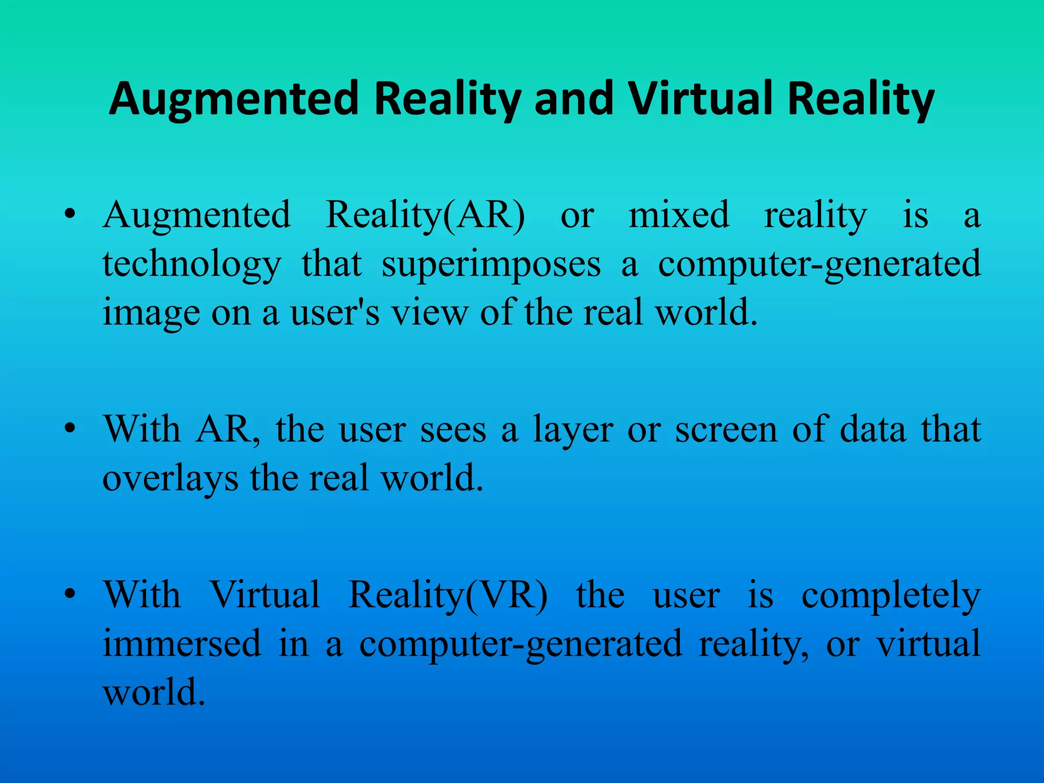 Augmented Reality and Virtual Reality
• Augmented Reality(AR) or mixed reality is a
technology that superimposes a computer-generated
image on a user's view of the real world.
• With AR, the user sees a layer or screen of data that
overlays the real world.
• With Virtual Reality(VR) the user is completely
immersed in a computer-generated reality, or virtual
world.
 