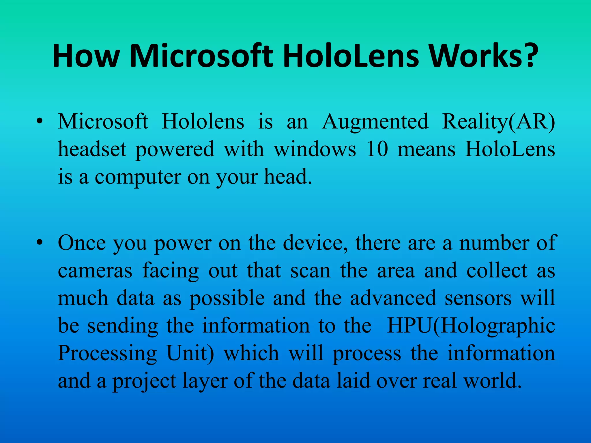 How Microsoft HoloLens Works?
• Microsoft Hololens is an Augmented Reality(AR)
headset powered with windows 10 means HoloLens
is a computer on your head.
• Once you power on the device, there are a number of
cameras facing out that scan the area and collect as
much data as possible and the advanced sensors will
be sending the information to the HPU(Holographic
Processing Unit) which will process the information
and a project layer of the data laid over real world.
 
